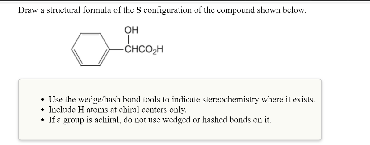 Draw a structural formula of the S configuration of the compound shown below.
OH
-CHCO2H
• Use the wedge/hash bond tools to indicate stereochemistry where it exists.
• Include H atoms at chiral centers only.
• If a group is achiral, do not use wedged or hashed bonds on it.

