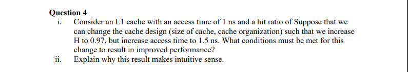 Question 4
i. Consider an L1 cache with an access time of 1 ns and a hit ratio of Suppose that we
can change the cache design (size of cache, cache organization) such that we increase
H to 0.97, but increase access time to 1.5 ns. What conditions must be met for this
change to result in improved performance?
Explain why this result makes intuitive sense.
ii.
