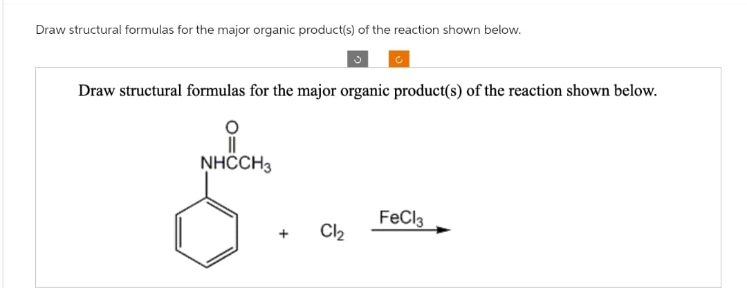 Draw structural formulas for the major organic product(s) of the reaction shown below.
Draw structural formulas for the major organic product(s) of the reaction shown below.
NHCCH3
+
Ć
Cl₂
FeCl3