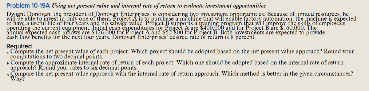 Problem 10-19A Using net present value and internal rate of return to evaluate investment opportunities
Dwight Donovan, the president of Donovan Enterprises, is considering two inyestment opportunities. Because of limited resources, he
will be able to invest in only one of them. Project A is to purchase a măchine that will enáble fạctory automation; the machine is expected
to have a useful life of four years and no salyage value. Projęct B supports a training program that will improvę the skills of employees
operating the current equipment. Initial cash expenditures for Project A are $400 000 and for Project B are $160,000. The
annual expected cash inflows are $126,000 for Project A and $52,800 for Project B. Both investments are expected to provide
cash flow benefits for the next four years. Donovan Enterprises' desired rate of return is 8 percent.
Required
a Compute the net present valụe of each project. Which project should be adopted based on the net present value approach? Round your
computations to two decimal points.
D. Compute the approximate internal rate of return of each project. Which one should be adopted based on the internal rate of return
approach? Round your rates to six decimal points.
c Compare the net present value approach with the internal rate of return approach. Which method is better in the given circumstances?
Why?
