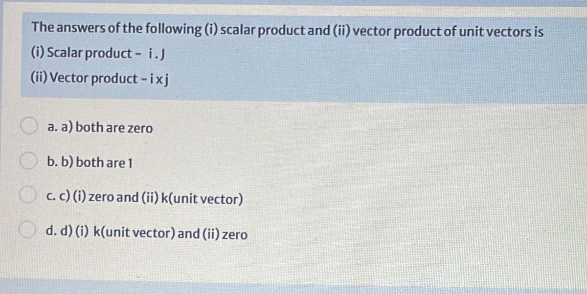 The answers of the following (i) scalar productand (ii) vector product of unit vectors is
(i) Scalar product - i.J
(ii) Vector product -ixj
a. a) both are zero
b. b) both are 1
c. C) (i) zero and (ii) k(unit vector)
d. d) (i) k(unit vector) and (ii) zero
