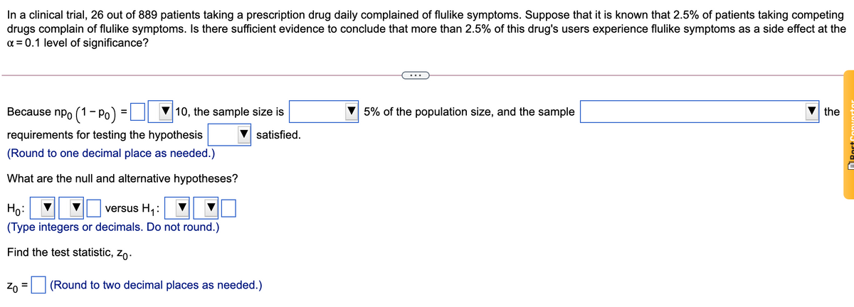 In a clinical trial, 26 out of 889 patients taking a prescription drug daily complained of flulike symptoms. Suppose that it is known that 2.5% of patients taking competing
drugs complain of flulike symptoms. Is there sufficient evidence to conclude that more than 2.5% of this drug's users experience flulike symptoms as a side effect at the
a = 0.1 level of significance?
Весause npo (1 - Ро)
10, the sample size is
5% of the population size, and the sample
the
%3D
requirements for testing the hypothesis
satisfied.
(Round to one decimal place as needed.)
What are the null and alternative hypotheses?
Họ:
versus H,:
(Type integers or decimals. Do not round.)
Find the test statistic, zo.
(Round to two decimal places as needed.)
ARost
