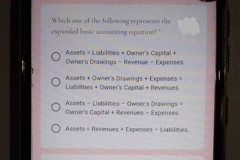 Which one of the following represents the
expanded basic accounting equation?
Assets = Liabilities + Owner's Capital +
Owner's Drawings Revenue - Expenses.
Assets + Owner's Drawings + Expenses =
Liabilities + Owner's Capital + Revenues.
Assets - Liabilities - Owner's Drawings =
Owner's Capital + Revenues - Expenses.
Assets = Revenues + Expenses - Liabilities.
