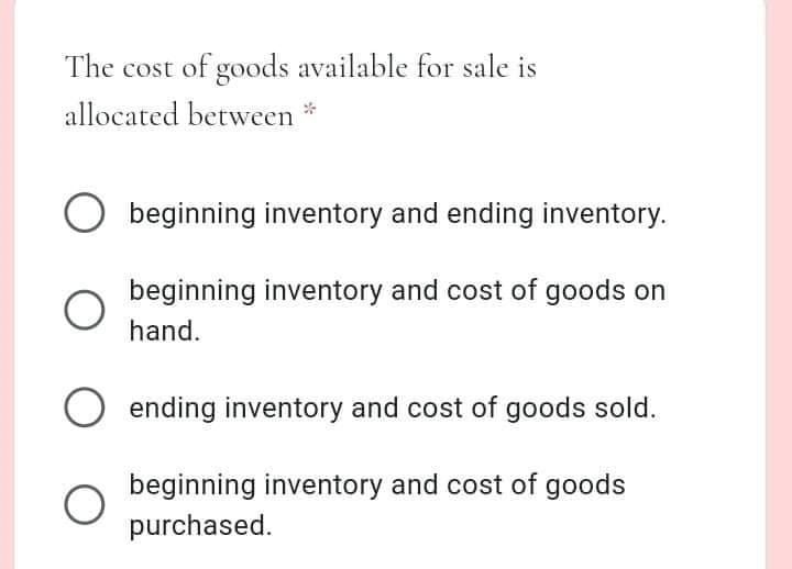 The cost of goods available for sale is
allocated between *
beginning inventory and ending inventory.
beginning inventory and cost of goods on
hand.
ending inventory and cost of goods sold.
beginning inventory and cost of goods
purchased.

