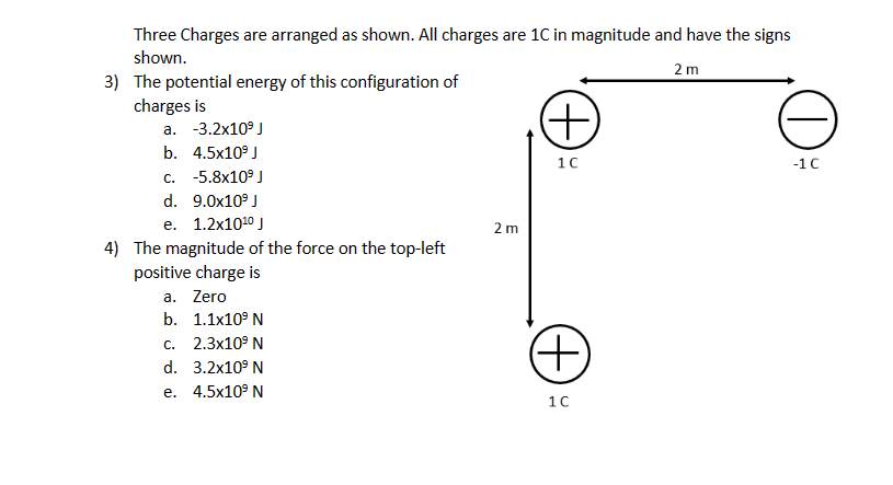 Three Charges are arranged as shown. All charges are 1C in magnitude and have the signs
shown.
2 m
3) The potential energy of this configuration of
charges is
a. -3.2x10⁹ J
b. 4.5x10⁹ J
c. -5.8x10⁹ J
d. 9.0x10⁹ J
e. 1.2x10¹⁰ J
4) The magnitude of the force on the top-left
positive charge is
a. Zero
b. 1.1x10⁹ N
c. 2.3x10⁹ N
d. 3.2x10⁹ N
e.
4.5x10⁹ N
2 m
(+)
1 C
(+)
1C
DE
-1 C