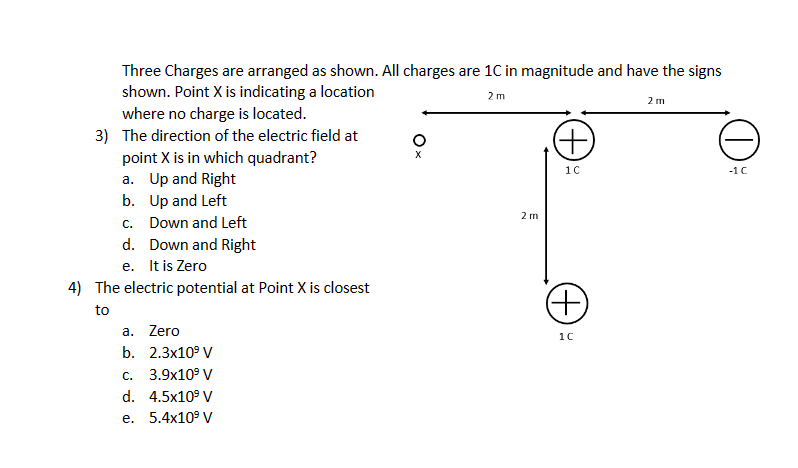 Three Charges are arranged as shown. All charges are 1C in magnitude and have the signs
shown. Point X is indicating a location
2m
where no charge is located.
3) The direction of the electric field at
point X is in which quadrant?
a. Up and Right
b. Up and Left
c. Down and Left
d. Down and Right
e. It is Zero
4) The electric potential at Point X is closest
to
a. Zero
b.
C.
d.
e.
2.3x10⁹ V
3.9x10⁹ V
4.5x10⁹ V
5.4x10⁹ V
X
2 m
(+)
1C
(+)
1C
2 m
O
-1 C