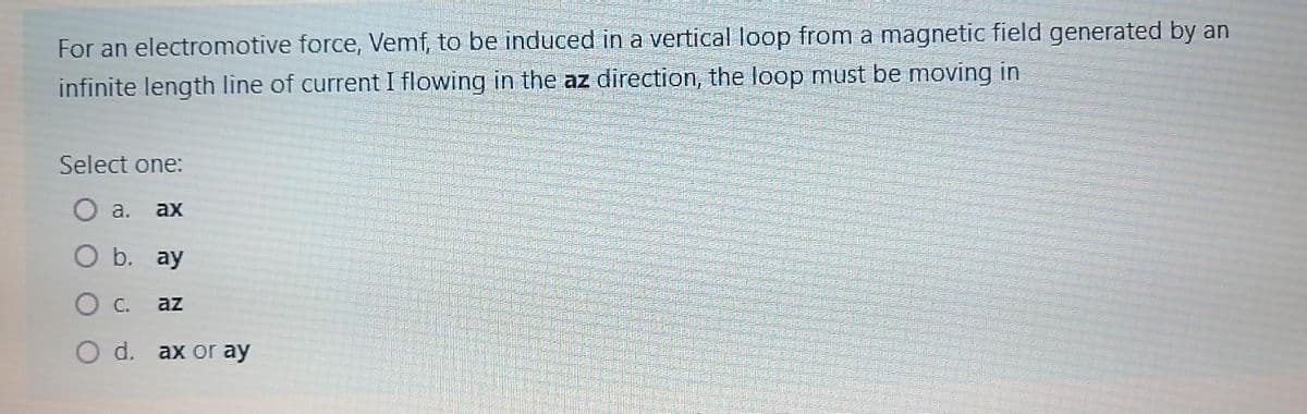 For an electromotive force, Vemf, to be induced in a vertical loop from a magnetic field generated by an
infinite length line of current I flowing in the az direction, the loop must be moving in
Select one:
a.
ax
b. ay
C.
az
O d. ax or ay
