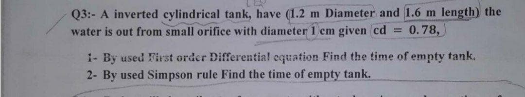 Q3:- A inverted cylindrical tank, have (1.2 m Diameter and 1.6 m length) the
water is out from small orifice with diameter1 cm given cd
0.78,
%3D
1- By used First order Differentia! equation Find the time of empty tank.
2- By used Simpson rule Find the time of empty tank.
