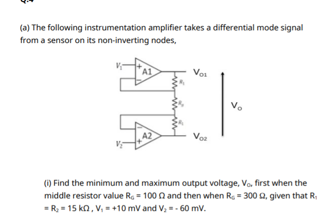 (a) The following instrumentation amplifier takes a differential mode signal
from a sensor on its non-inverting nodes,
A1
Vo1
Vo
A2
Vo2
(1) Find the minimum and maximum output voltage, Vo, first when the
middle resistor value Rg = 100 N and then when R, = 300 2, given that R;
= R2 = 15 kn, V, = +10 mV and V2 = - 60 mV.
