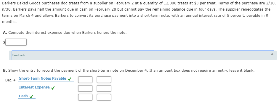 Barkers Baked Goods purchases dog treats from a supplier on February 2 at a quantity of 12,000 treats at $3 per treat. Terms of the purchase are 2/10,
n/30. Barkers pays half the amount due in cash on February 28 but cannot pay the remaining balance due in four days. The supplier renegotiates the
terms on March 4 and allows Barkers to convert its purchase payment into a short-term note, with an annual interest rate of 6 percent, payable in 9
months.
A. Compute the interest expense due when Barkers honors the note.
Feedback
B. Show the entry to record the payment of the short-term note on December 4. If an amount box does not require an entry, leave it blank.
Dec. 4 Short-Term Notes Payable v
Interest Expense v
Cash
