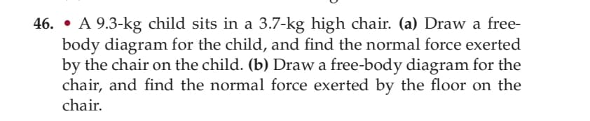 46. • A 9.3-kg child sits in a 3.7-kg high chair. (a) Draw a free-
body diagram for the child, and find the normal force exerted
by the chair on the child. (b) Draw a free-body diagram for the
chair, and find the normal force exerted by the floor on the
chair.