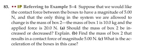 83. •• IP Referring to Example 5-4 Suppose that we would like
the contact force between the boxes to have a magnitude of 5.00
N, and that the only thing in the system we are allowed to
change is the mass of box 2-the mass of box 1 is 10.0 kg and the
applied force is 20.0 N. (a) Should the mass of box 2 be in-
creased or decreased? Explain. (b) Find the mass of box 2 that
results in a contact force of magnitude 5.00 N. (c) What is the ac-
celeration of the boxes in this case?