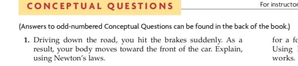 CONCEPTUAL
QUESTIONS
For instructor
(Answers to odd-numbered Conceptual Questions can be found in the back of the book.)
for a fc
1. Driving down the road, you hit the brakes suddenly. As a
result, your body moves toward the front of the car. Explain,
using Newton's laws.
Using
works.