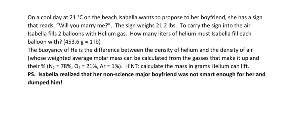 On a cool day at 21 °C on the beach Isabella wants to propose to her boyfriend, she has a sign
that reads, "Will you marry me?". The sign weighs 21.2 lbs. To carry the sign into the air
Isabella fills 2 balloons with Helium gas. How many liters of helium must Isabella fill each
balloon with? (453.6 g = 1 lb)
The buoyancy of He is the difference between the density of helium and the density of air
(whose weighted average molar mass can be calculated from the gasses that make it up and
their % (N₂ = 78%, O₂ = 21%, Ar = 1%). HINT: calculate the mass in grams Helium can lift.
PS. Isabella realized that her non-science major boyfriend was not smart enough for her and
dumped him!