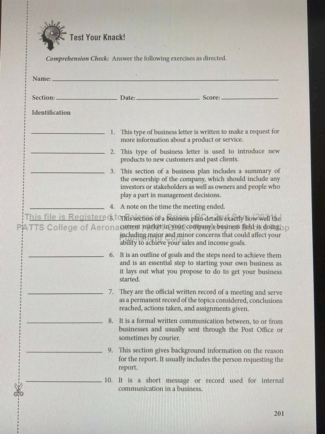 Test Your Knack!
Comprehension Check: Answer the following exercises as directed.
Name:
Section:
Date:
Score:
Identification
1. This type of business letter is written to make a request for
more information about a product or service.
2. This type of business letter is used to introduce new
products to new customers and past clients.
3. This section of a business plan includes a summary of
the ownership of the company, which should include any
investors or stakeholders as well as owners and people who
play a part in management decisions.
4. A note on the time the meeting ended.
This file is Registerecstorhis section of a business plän details exactly how well the
PATTS College of Aerona current market in your company's basiness field is doingop
including major and minor concerns that could affect your
ability to achieve your sales and income goals.
6. It is an outline of goals and the steps need to achieve them
and is an essential step to starting your own busin
it lays out what you propose to do to get your business
started.
as
7. They are the official written record of a meeting and serve
as a permanent record of the topics considered, conclusions
reached, actions taken, and assignments given.
8. It is a formal written communication between, to or from
businesses and usually sent through the Post Office or
sometimes by courier.
9. This section gives background information on the reason
for the report. It usually includes the person requesting the
report.
10. It is a short message or record used for internal
communication in a business.
201
