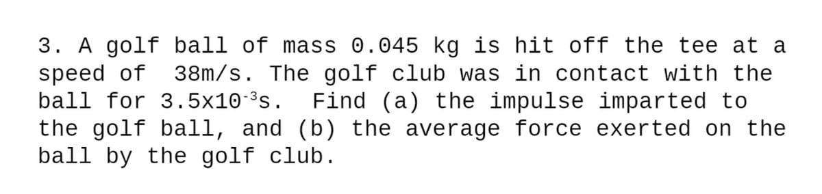 3. A golf ball of mass 0.045 kg is hit off the tee at a
speed of
ball for 3.5x10-³s.
38m/s. The golf club was in contact with the
Find (a) the impulse imparted to
the golf ball, and (b) the average force exerted on the
ball by the golf club.
