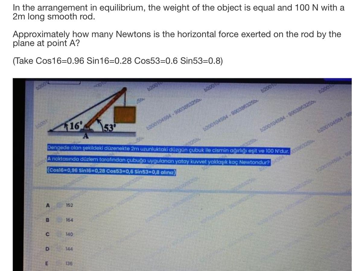 In the arrangement in equilibrium, the weight of the object is equal and 100 N with a
2m long smooth rod.
Approximately how many Newtons is the horizontal force exerted on the rod by the
plane at point A?
(Take Cos16=0.96 Sin16=0.28 Cos53=0.6 Sin53=0.8)
16
153
Dengede olan şekildeki düzenekte 2m uzunluktaki düzgün çubuk ile cismin ağırlığı eşit ve 100 N'dur.
A noktasında düziem torafından cubuga uygulanan yatay kuvvet yaklaşık koaç Newtondur?
(Cosl6-0,96 Sin16=D0,28 Cos533D0,6 Sin53=D0,8 atınız)
152
164
144
136
