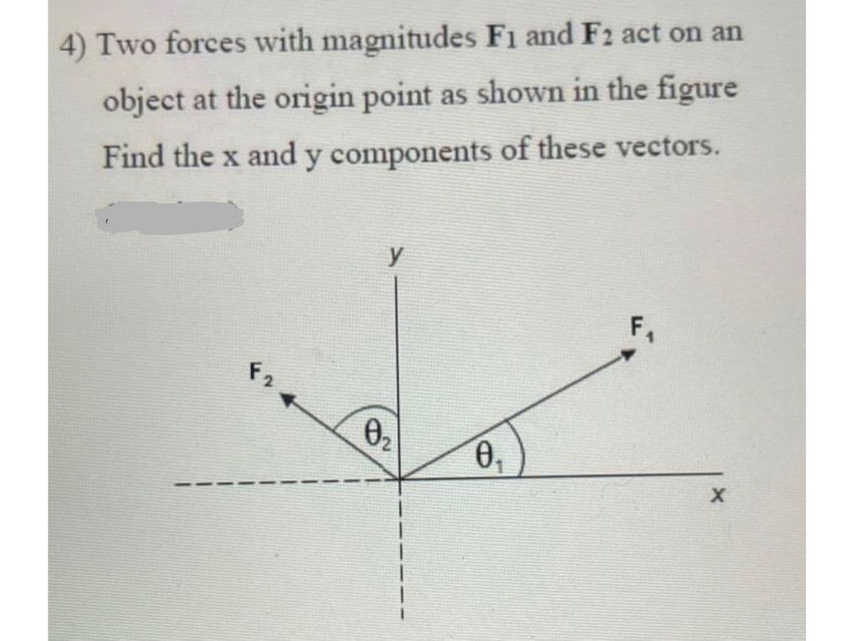 4) Two forces with magnitudes F1 and F2 act on an
object at the origin point as shown in the figure
Find the x and y components of these vectors.
y
F,
F2
02
0,

