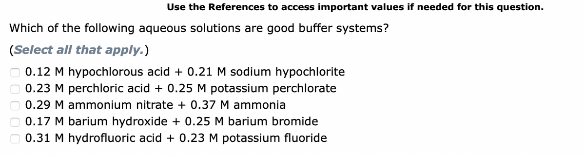 Use the References to access important values if needed for this question.
Which of the following aqueous solutions are good buffer systems?
(Select all that apply.)
0.12 M hypochlorous acid + 0.21 M sodium hypochlorite
0.23 M perchloric acid + 0.25 M potassium perchlorate
0.29 M ammonium nitrate + 0.37 M ammonia
0.17 M barium hydroxide + 0.25 M barium bromide
0.31 M hydrofluoric acid + 0.23 M potassium fluoride