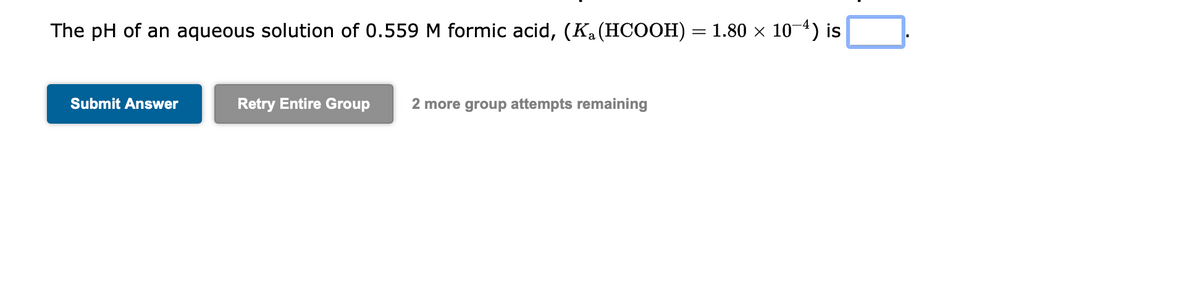 The pH of an aqueous solution of 0.559 M formic acid, (Ką(HCOOH) = 1.80 × 10-4) is
Submit Answer
Retry Entire Group 2 more group attempts remaining