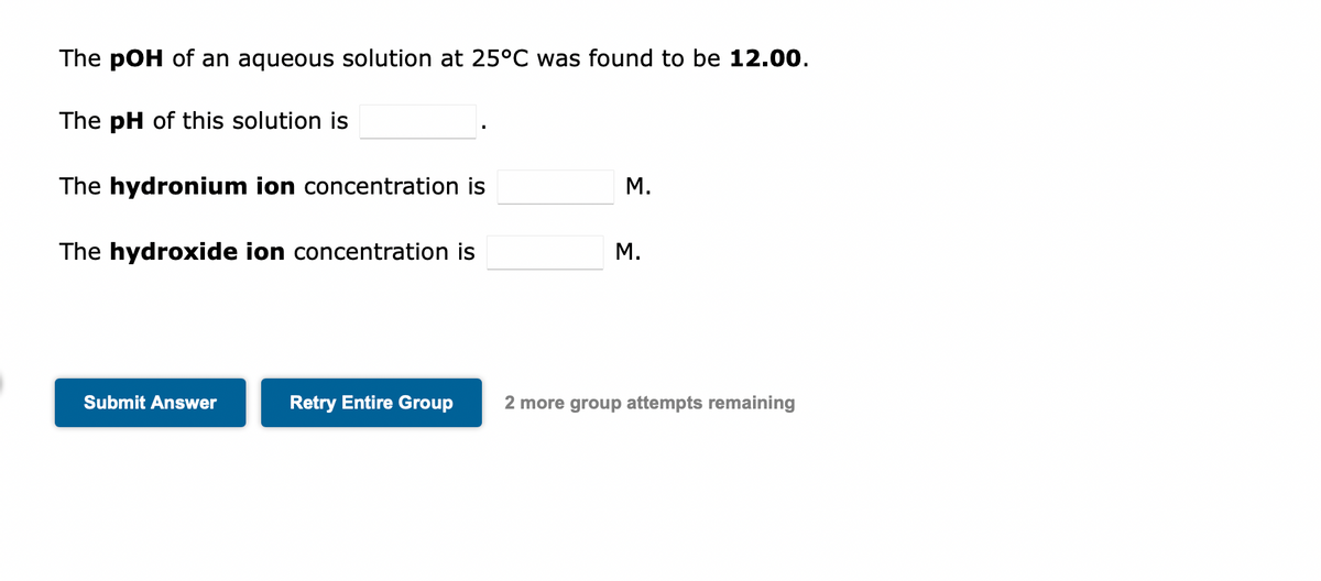 The pOH of an aqueous solution at 25°C was found to be 12.00.
The pH of this solution is
The hydronium ion concentration is
The hydroxide ion concentration is
Submit Answer
Retry Entire Group
M.
M.
2 more group attempts remaining