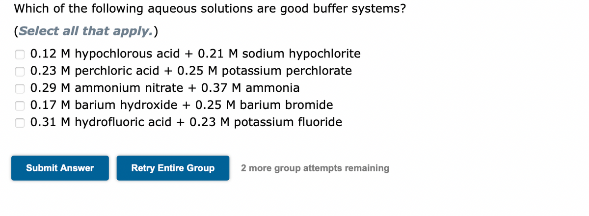 Which of the following aqueous solutions are good buffer systems?
(Select all that apply.)
0.12 M hypochlorous acid + 0.21 M sodium hypochlorite
0.23 M perchloric acid + 0.25 M potassium perchlorate
0.29 M ammonium nitrate + 0.37 M ammonia
0.17 M barium hydroxide + 0.25 M barium bromide
0.31 M hydrofluoric acid + 0.23 M potassium fluoride
Submit Answer
Retry Entire Group
2 more group attempts remaining