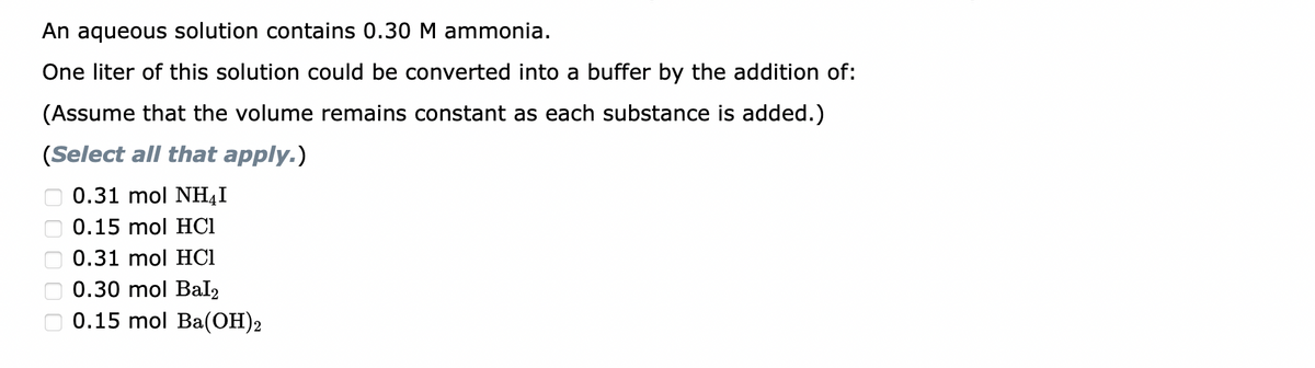 An aqueous solution contains 0.30 M ammonia.
One liter of this solution could be converted into a buffer by the addition of:
(Assume that the volume remains constant as each substance is added.)
(Select all that apply.)
0.31 mol NH₂I
0.15 mol HCl
0.31 mol HCI
0.30 mol Bal2
0.15 mol Ba(OH)2