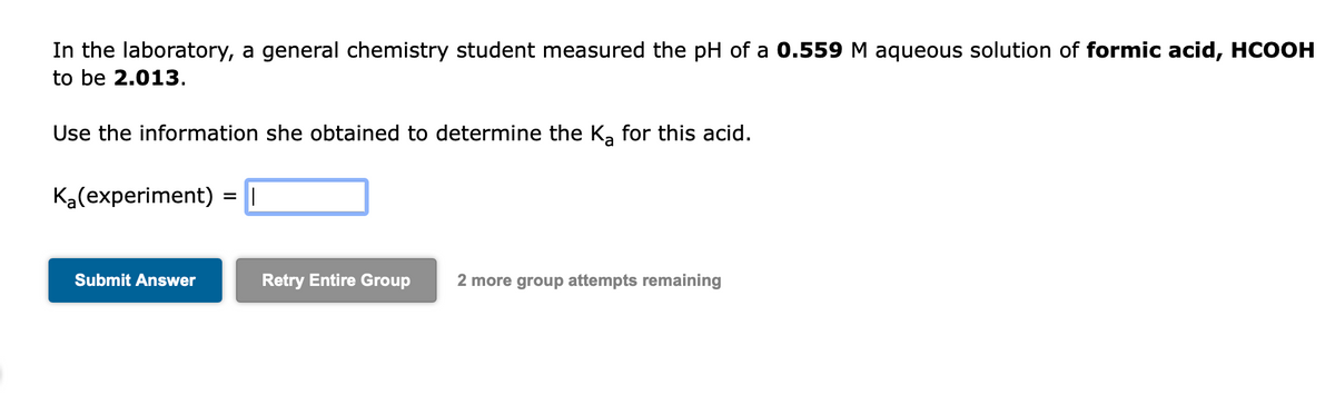 In the laboratory, a general chemistry student measured the pH of a 0.559 M aqueous solution of formic acid, HCOOH
to be 2.013.
Use the information she obtained to determine the K₂ for this acid.
K₂(experiment) =||
Submit Answer
Retry Entire Group 2 more group attempts remaining