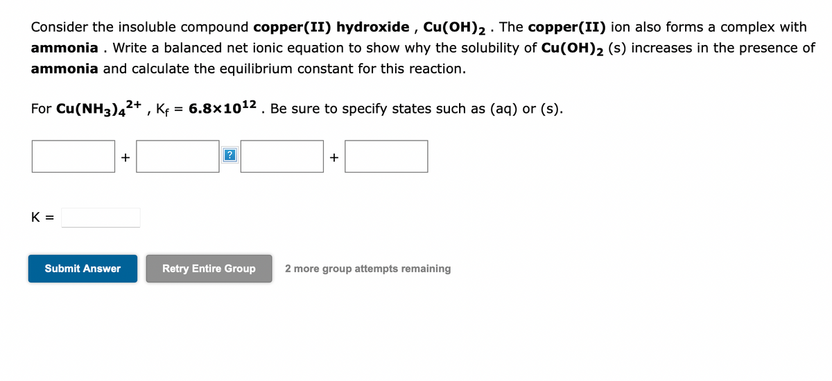 Consider the insoluble compound copper(II) hydroxide, Cu(OH)₂ . The copper(II) ion also forms a complex with
ammonia. Write a balanced net ionic equation to show why the solubility of Cu(OH)2 (s) increases in the presence of
ammonia and calculate the equilibrium constant for this reaction.
For Cu(NH3)4²+, Kf = 6.8×10¹² . Be sure to specify states such as (aq) or (s).
K =
2+
Submit Answer
+
+
Retry Entire Group 2 more group attempts remaining