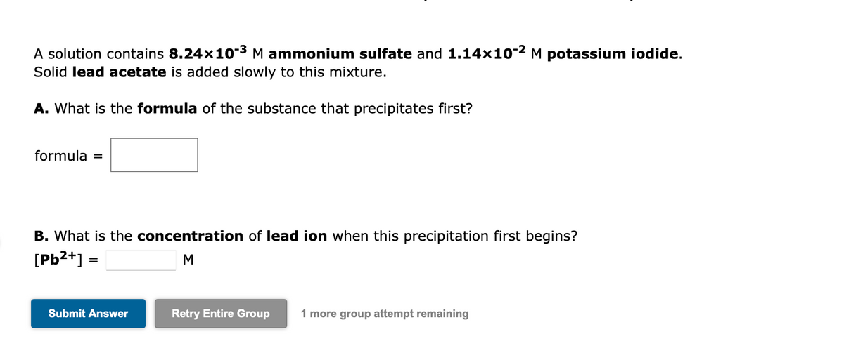 A solution contains 8.24×10-³ M ammonium sulfate and 1.14×10-² Μ potassium iodide.
Solid lead acetate is added slowly to this mixture.
A. What is the formula of the substance that precipitates first?
formula =
B. What is the concentration of lead ion when this precipitation first begins?
[Pb²+] =
M
Submit Answer
Retry Entire Group 1 more group attempt remaining