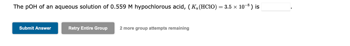 The pOH of an aqueous solution of 0.559 M hypochlorous acid, ( K₁ (HClO) = 3.5 × 10−8) is
Submit Answer
Retry Entire Group
2 more group attempts remaining