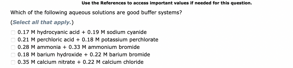 Use the References to access important values if needed for this question.
Which of the following aqueous solutions are good buffer systems?
(Select all that apply.)
0.17 M hydrocyanic acid + 0.19 M sodium cyanide
0.21 M perchloric acid + 0.18 M potassium perchlorate
0.28 M ammonia + 0.33 M ammonium bromide
0.18 M barium hydroxide + 0.22 M barium bromide
0.35 M calcium nitrate + 0.22 M calcium chloride