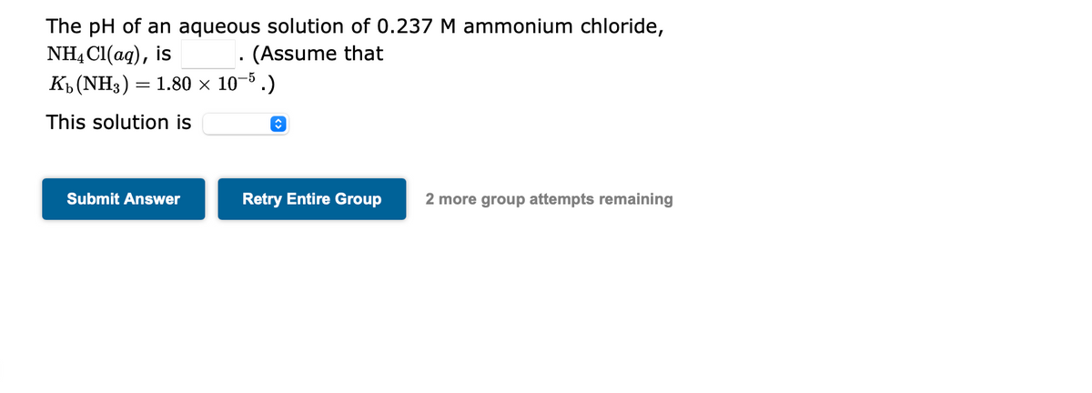 The pH of an aqueous solution of 0.237 M ammonium chloride,
NH4Cl(aq), is
(Assume that
K₁ (NH3) = 1.80 × 10-5.)
This solution is
Submit Answer
↑
Retry Entire Group
2 more group attempts remaining