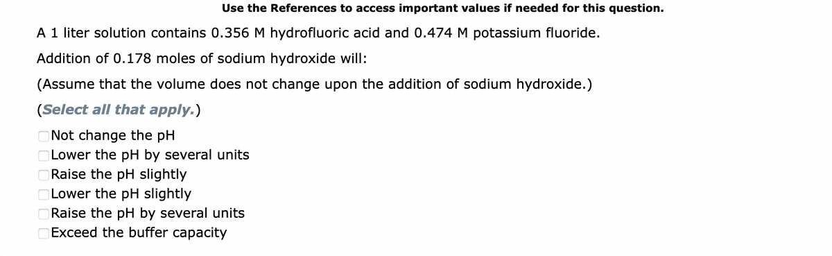 Use the References to access important values if needed for this question.
A 1 liter solution contains 0.356 M hydrofluoric acid and 0.474 M potassium fluoride.
Addition of 0.178 moles of sodium hydroxide will:
(Assume that the volume does not change upon the addition of sodium hydroxide.)
(Select all that apply.)
Not change the pH
Lower the pH by several units
Raise the pH slightly
Lower the pH slightly
688888
Raise the pH by several units
Exceed the buffer capacity