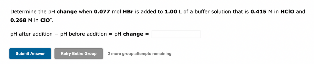 Determine the pH change when 0.077 mol HBr is added to 1.00 L of a buffer solution that is 0.415 M in HCIO and
0.268 M in CIO".
pH after addition
Submit Answer
-
pH before addition = pH change =
Retry Entire Group 2 more group attempts remaining