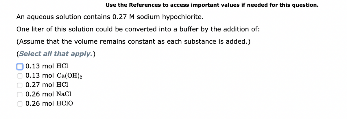 Use the References to access important values if needed for this question.
An aqueous solution contains 0.27 M sodium hypochlorite.
One liter of this solution could be converted into a buffer by the addition of:
(Assume that the volume remains constant as each substance is added.)
(Select all that apply.)
0.13 mol HC1
0.13 mol Ca(OH)2
0.27 mol HCI
0.26 mol NaCl
0.26 mol HCIO
0000