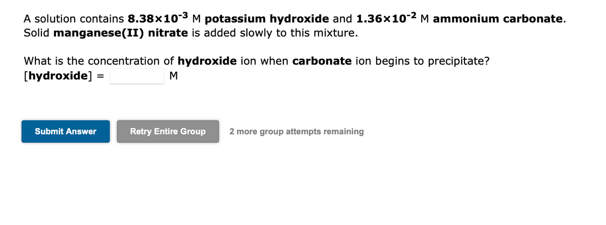 A solution contains 8.38×10-³ M potassium hydroxide and 1.36×10-² M ammonium carbonate.
Solid manganese(II) nitrate is added slowly to this mixture.
What is the concentration of hydroxide ion when carbonate ion begins to precipitate?
[hydroxide] =
M
Submit Answer
Retry Entire Group 2 more group attempts remaining