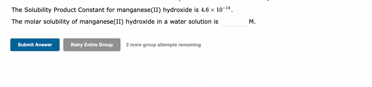 The Solubility Product Constant for manganese(II) hydroxide is 4.6 × 10−¹4.
The molar solubility of manganese(II) hydroxide in a water solution is
Submit Answer
Retry Entire Group 2 more group attempts remaining
M.