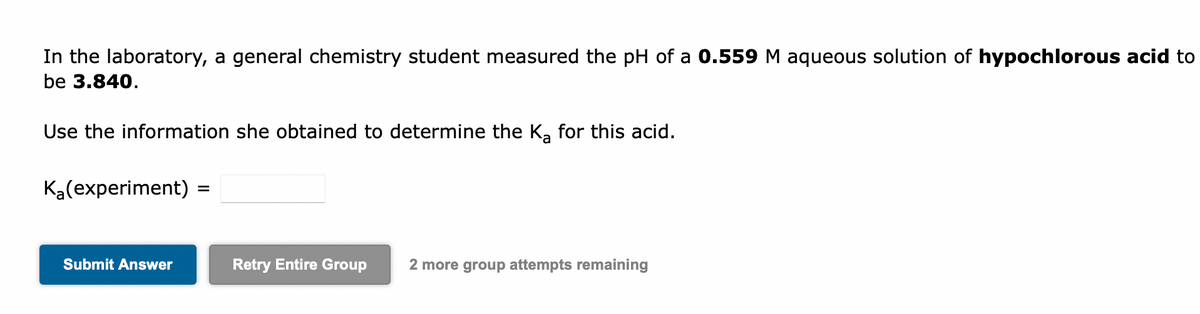 In the laboratory, a general chemistry student measured the pH of a 0.559 M aqueous solution of hypochlorous acid to
be 3.840.
Use the information she obtained to determine the K₂ for this acid.
K₂(experiment) =
Submit Answer
Retry Entire Group 2 more group attempts remaining