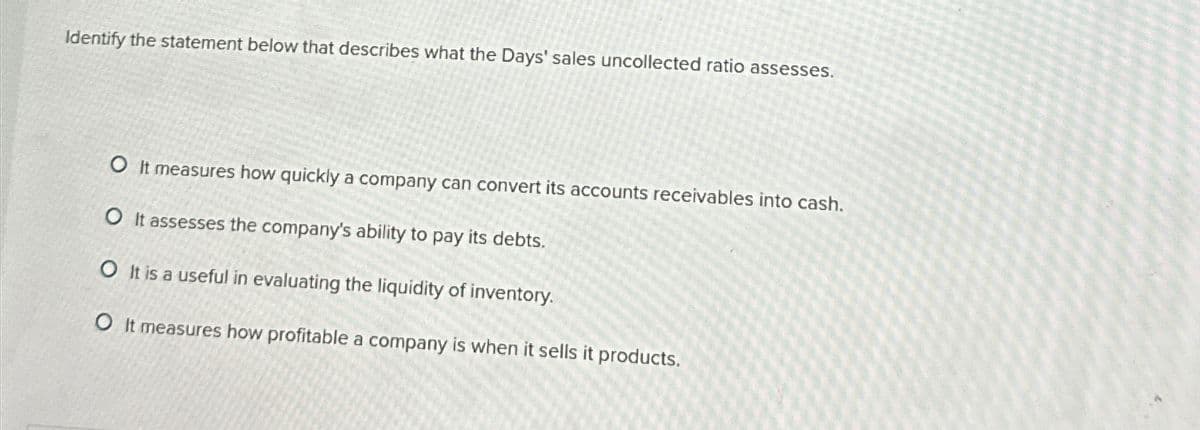 Identify the statement below that describes what the Days' sales uncollected ratio assesses.
O It measures how quickly a company can convert its accounts receivables into cash.
O It assesses the company's ability to pay its debts.
O It is a useful in evaluating the liquidity of inventory.
O It measures how profitable a company is when it sells it products.