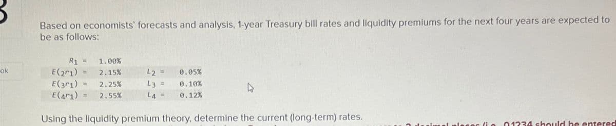 ok
Based on economists' forecasts and analysis, 1-year Treasury bill rates and liquidity premiums for the next four years are expected to
be as follows:
R1 = 1.00%
= 2.15%
2.25%
= 2.55%
E(21)
E(31) =
E(471)
42 =
L3 =
L4 =
Using the liquidity premium theory, determine the current (long-term) rates.
0.05%
0.10%
0.12%
nel plecor (in 01234 should be entered