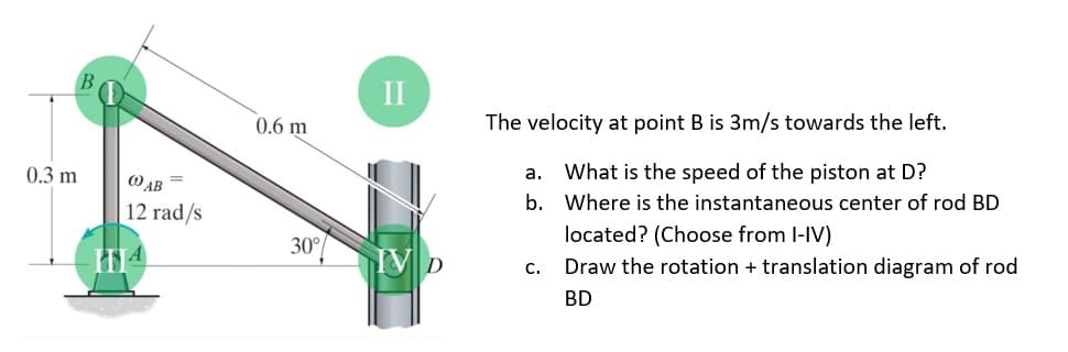 0.3 m
=
(OAB
12 rad/s
0.6 m
30%
II
IV D
The velocity at point B is 3m/s towards the left.
a. What is the speed of the piston at D?
b. Where is the instantaneous center of rod BD
located? (Choose from I-IV)
C.
Draw the rotation + translation diagram of rod
BD