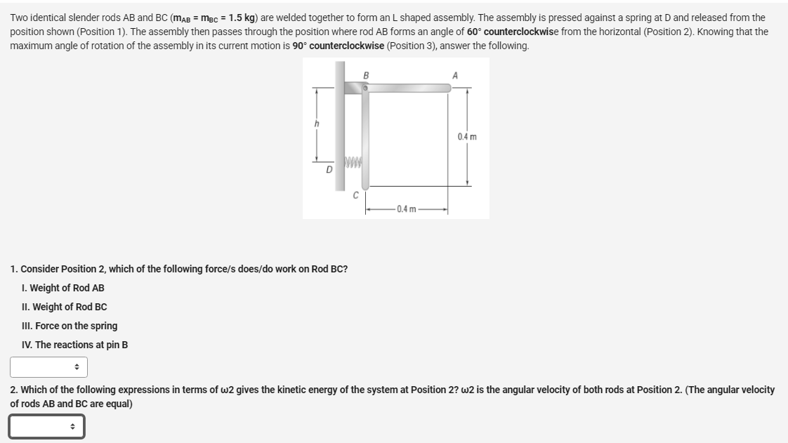 Two identical slender rods AB and BC (MAB = MBC = 1.5 kg) are welded together to form an L shaped assembly. The assembly is pressed against a spring at D and released from the
position shown (Position 1). The assembly then passes through the position where rod AB forms an angle of 60° counterclockwise from the horizontal (Position 2). Knowing that the
maximum angle of rotation of the assembly in its current motion is 90° counterclockwise (Position 3), answer the following.
B
A
1. Consider Position 2, which of the following force/s does/do work on Rod BC?
1. Weight of Rod AB
II. Weight of Rod BC
III. Force on the spring
IV. The reactions at pin B
♦
2. Which of the following expressions in terms of w2 gives the kinetic energy of the system at Position 2? w2 is the angular velocity of both rods at Position 2. (The angular velocity
of rods AB and BC are equal)
+
-0.4 m
0.4 m