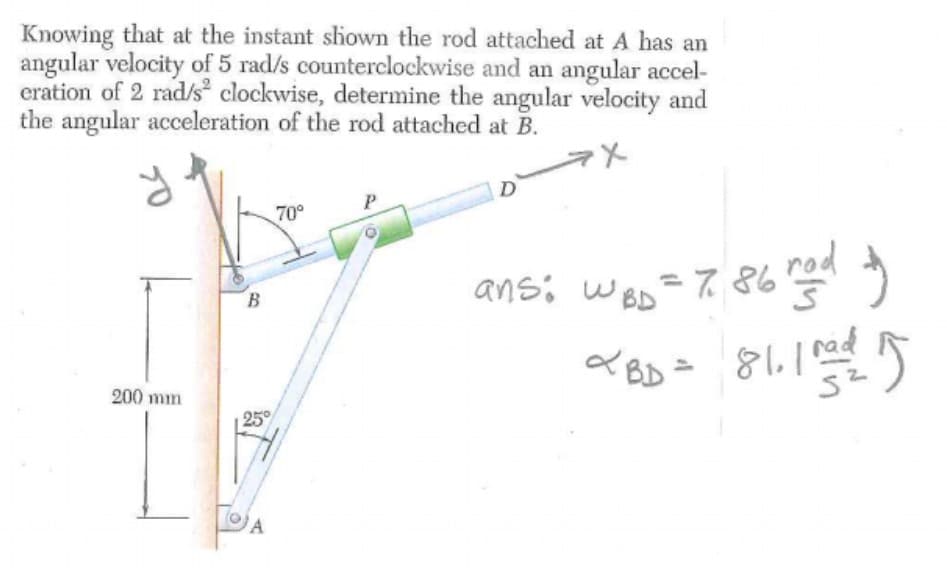 Knowing that at the instant shown the rod attached at A has an
angular velocity of 5 rad/s counterclockwise and an angular accel-
eration of 2 rad/s² clockwise, determine the angular velocity and
the angular acceleration of the rod attached at B.
D
P
70°
ans: WBD = 786 red y
~BD = 81. 103/1/2015
rad
200 mm
B
A