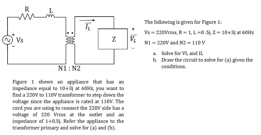 R
ww
L
IL
m
N
(N) Vs
N1: N2
Figure 1 shows an appliance that has an
impedance equal to 10+3j at 60Hz, you want to
find a 220V to 110V transformer to step down the
voltage since the appliance is rated at 110V. The
cord you are using to connect the 220V side has a
voltage of 220 Vrms at the outlet and an
impedance of 1+0.5j. Refer the appliance to the
transformer primary and solve for (a) and (b).
+
VL
The following is given for Figure 1:
Vs = 220Vrms, R = 1, L=0.5j, Z = 10+3j at 60Hz
N1 =
= 220V and N2 = 110 V
a.
Solve for VL and IL
b. Draw the circuit to solve for (a) given the
conditions.