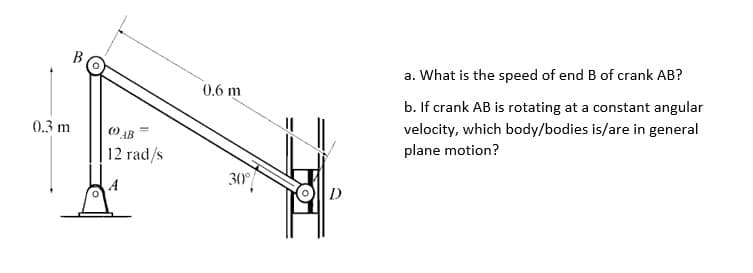 0.3 m
(0) AB
12 rad/s
0.6 m
30°
D
a. What is the speed of end B of crank AB?
b. If crank AB is rotating at a constant angular
velocity, which body/bodies is/are in general
plane motion?