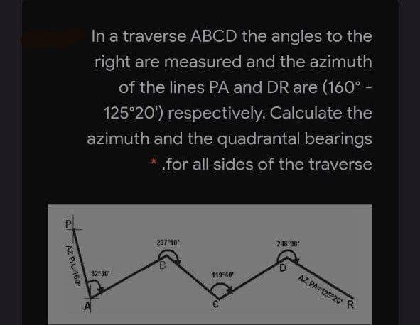 In a traverse ABCD the angles to the
right are measured and the azimuth
of the lines PA and DR are (160° -
125°20') respectively. Calculate the
azimuth and the quadrantal bearings
* for all sides of the traverse
237 10
248 00
119 40
AZ PA=125 20 R
82 30
AZ PA160
