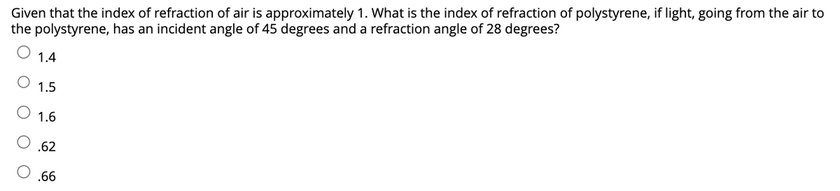 Given that the index of refraction of air is approximately 1. What is the index of refraction of polystyrene, if light, going from the air to
the polystyrene, has an incident angle of 45 degrees and a refraction angle of 28 degrees?
O O
1.4
1.5
1.6
.62
.66