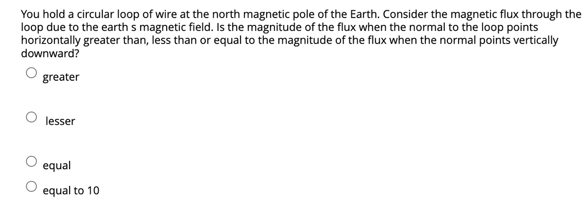 You hold a circular loop of wire at the north magnetic pole of the Earth. Consider the magnetic flux through the
loop due to the earth s magnetic field. Is the magnitude of the flux when the normal to the loop points
horizontally greater than, less than or equal to the magnitude of the flux when the normal points vertically
downward?
greater
lesser
equal
equal to 10