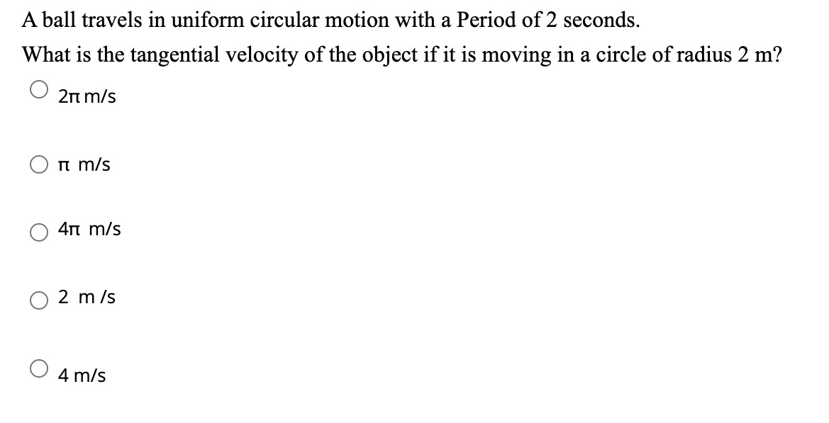 A ball travels in uniform circular motion with a Period of 2 seconds.
What is the tangential velocity of the object if it is moving in a circle of radius 2 m?
2π m/s
m/s
4π m/s
2 m/s
4 m/s